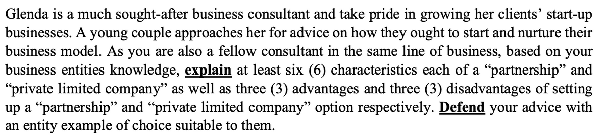 Glenda is a much sought-after business consultant and take pride in growing her clients' start-up
businesses. A young couple approaches her for advice on how they ought to start and nurture their
business model. As you are also a fellow consultant in the same line of business, based on your
business entities knowledge, explain at least six (6) characteristics each of a "partnership" and
"private limited company" as well as three (3) advantages and three (3) disadvantages of setting
up a “partnership" and "private limited company" option respectively. Defend your advice with
an entity example of choice suitable to them.
