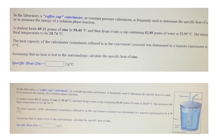 In the laboratory a "coffee cup" calorimeter, or constant pressure calorimeter, is frequently used to determine the specific heat of a
or to measure the energy of a solution phase reaction.
A student heats 69.11 grams of zinc to 98.40 °C and then drops it into a cup containing 82.88 grams of water at 23.55 °C. She meas
final temperature to be 28.74 °C.
The heat capacity of the calorimeter (sometimes referred to as the calorimeter constant) was determined in a separate experiment to
J°C.
Assuming that no heat is lost to the surroundings calculate the specific heat of zinc.
Specific Heat (Zn) =[
In the laboratory a "ceffee cup" calorimeter, or constant pressure calorimeter, is frequently used to determine the specific heat of a solid,
or to meanure the mergy of a solution phase reaction
A student heats 69.11 grams of zine to 98.40 "C and then drops it mto a cup containing 82.88 grams of water at 23.55 C. She measures the
final temperature to be 28.74 C
The heat capacity of the calorimeter (sometumes referred to as the calorimeter contan) was determined in a separate experiment to be 1.79
Assuming that no heat is lost to the surroundings calculate the specific heat of zine
Specifle Heat (Zn)=
