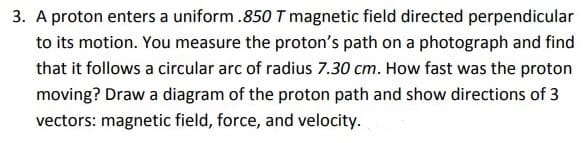 3. A proton enters a uniform .850 T magnetic field directed perpendicular
to its motion. You measure the proton's path on a photograph and find
that it follows a circular arc of radius 7.30 cm. How fast was the proton
moving? Draw a diagram of the proton path and show directions of 3
vectors: magnetic field, force, and velocity.
