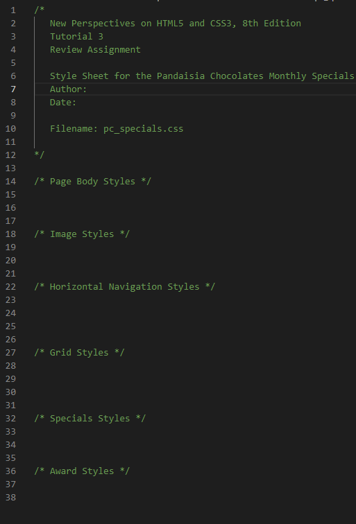 1
New Perspectives on HTML5 and CSS3, 8th Edition
3
Tutorial 3
4.
Review Assignment
6.
Style Sheet for the Pandaisia Chocolates Monthly Specials
7
Author:
Date:
10
Filename: pc_specials.css
11
12
*/
13
14
/* Page Body Styles */
15
16
17
18
/* Image Styles */
19
20
21
22
/* Horizontal Navigation Styles */
23
24
25
26
27
/* Grid Styles */
28
29
30
31
32
/* Specials Styles */
33
34
35
36
/* Award Styles */
37
38
