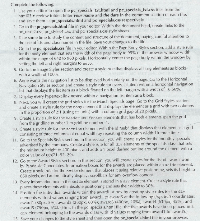 Complete the following:
1. Use your editor to open the pc_specials_txt.html and pc_specials_txt.css files from the
html03 review folder. Enter your name and the date in the comment section of each file,
and save them as pc_specials.html and pc specials.css respectively.
2. Go to the pc_specials.html file in your editor. Within the document head, create links to the
pc_reset2.css, pc_styles4.css, and pc_specials.css style sheets.
3. Take some time to study the content and structure of the document, paying careful attention to
the use of ids and class names in the file. Save your changes to the file.
4. Go to the pc_specials.css file in your editor. Within the Page Body Styles section, add a style rule
for the body element that sets the width of the page body to 95% of the browser window width
within the range of 640 to 960 pixels. Horizontally center the page body within the window by
setting the left and right margins to auto.
5. Go to the Image Styles section and create a style rule that displays all img elements as blocks
with a width of 100%.
6. Anne wants the navigation list to be displayed horizontally on the page. Go to the Horizontal
Navigation Styles section and create a style rule for every list item within a horizontal navigation
list that displays the list item as a block floated on the left margin with a width of 16.66%.
7. Display every hypertext link nested within a navigation list item as a block.
8. Next, you will create the grid styles for the March Specials page. Go to the Grid Styles section
and create a style rule for the body element that displays the element as a grid with two columns
in the proportion of 2:1 (using fr units) with a column grid gap of 20 pixels.
9. Create a style rule for the header and footer elements that has both elements span the grid
from the gridline number 1 to gridline number -1.
10. Create a style rule for the section element with the id "sub" that displays that element as a grid
consisting of three columns of equal width by repeating the column width 1fr three times.
11. Go to the Specials Styles section. In this section, you will create styles for the monthly specials
advertised by the company. Create a style rule for all div elements of the specials class that sets
the minimum height to 400 pixels and adds a 1 pixel dashed outline around the element with a
color value of rgb(71, 52, 29).
12. Go to the Award Styles section. In this section, you will create styles for the list of awards won
by Pandaisia Chocolates. Information boxes for the awards are placed within an aside element.
Create a style rule for the aside element that places it using relative positioning, sets its height to
650 pixels, and automatically displays scrollbars for any overflow content.
13. Every information box in the aside element is stored in a div element. Create a style rule that
places these elements with absolute positioning and sets their width to 30%.
14. Position the individual awards within the awardList box by creating style rules for the div
elements with id values ranging from award1 to award5 at the following (top, left) coordinates:
award1 (80px, 5%), award2 (280px, 60%), award3 (400px, 20%), award4 (630px, 45%), and
award5 (750px, 5%). (Hint: In the pc_specials.html file, the five awards have been placed in a
div element belonging to the awards class with id values ranging from award1 to award5.)
15. Save your changes to the style sheet and then open the pc_specials.html file in your browser.
