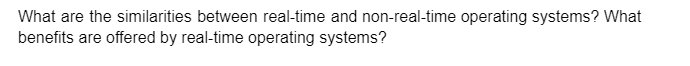 What are the similarities between real-time and non-real-time operating systems? What
benefits are offered by real-time operating systems?