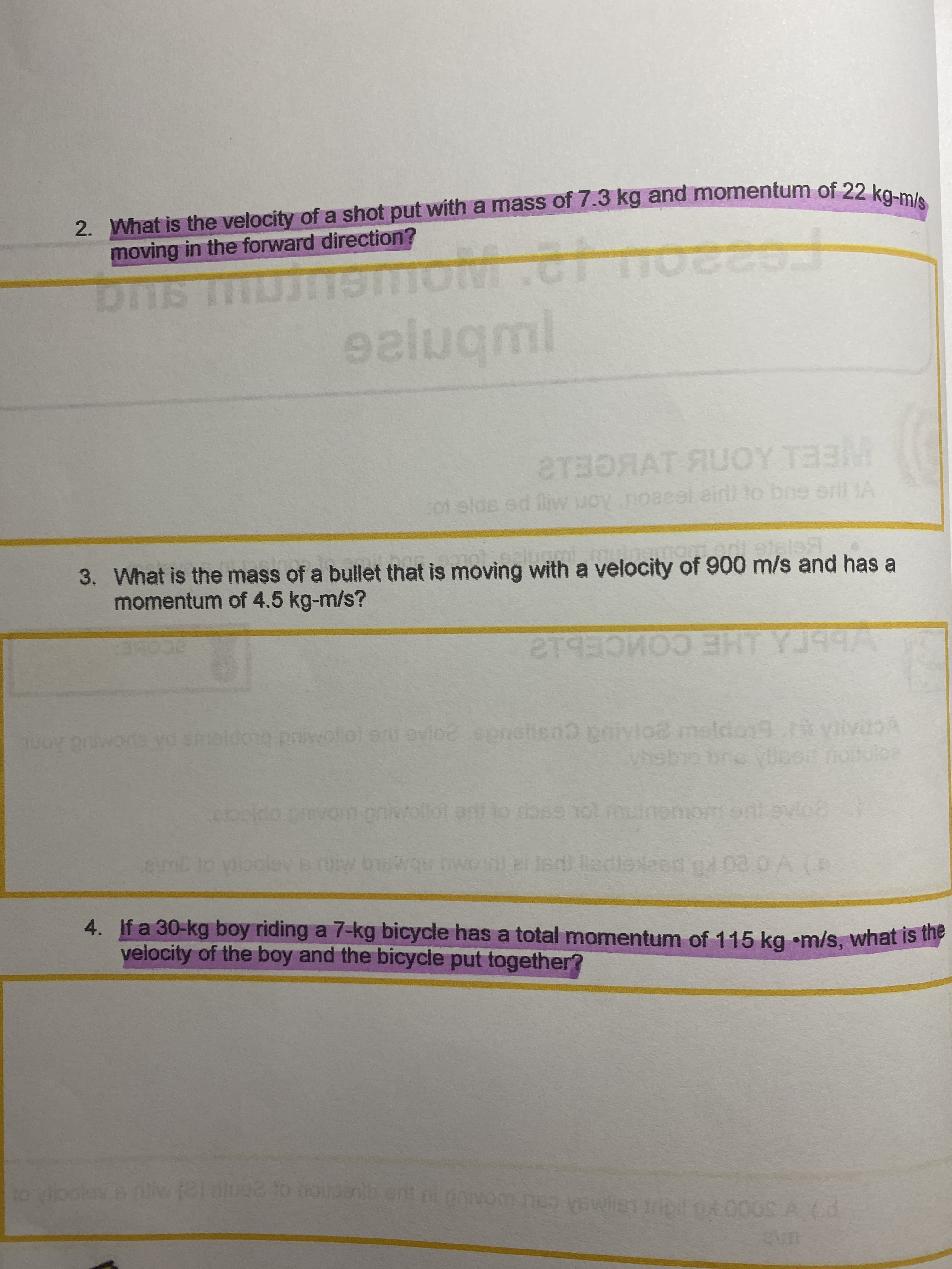 2. What is the velocity of a shot put with a mass of 7.3 kg and momentum of 22 kO m
moving in the forward direction?
ealuqml
STBORAT AUOY TE3M
01 elds ed liw uoy.noaeel.ain to bns ert JA
Ron M
3. What is the mass of a bullet that is moving with a velocity of 900 m/s and has a
momentum of 4.5 kg-m/s?
ECOME
smoidong priwoliol ent evloe eeneltend onivl02 moldo19.t yivA
hstho bro yloen fotulce
wollot a to bss not muionomon ovio
emb lo vik
wOw nwoml eiUsi ledioesd pd 02.0 A (D
4. If a 30-kg boy riding a 7-kg bicycle has a total momentum of 115 kg •m/s, what is th
velocity of the boy and the bicycle put together?
