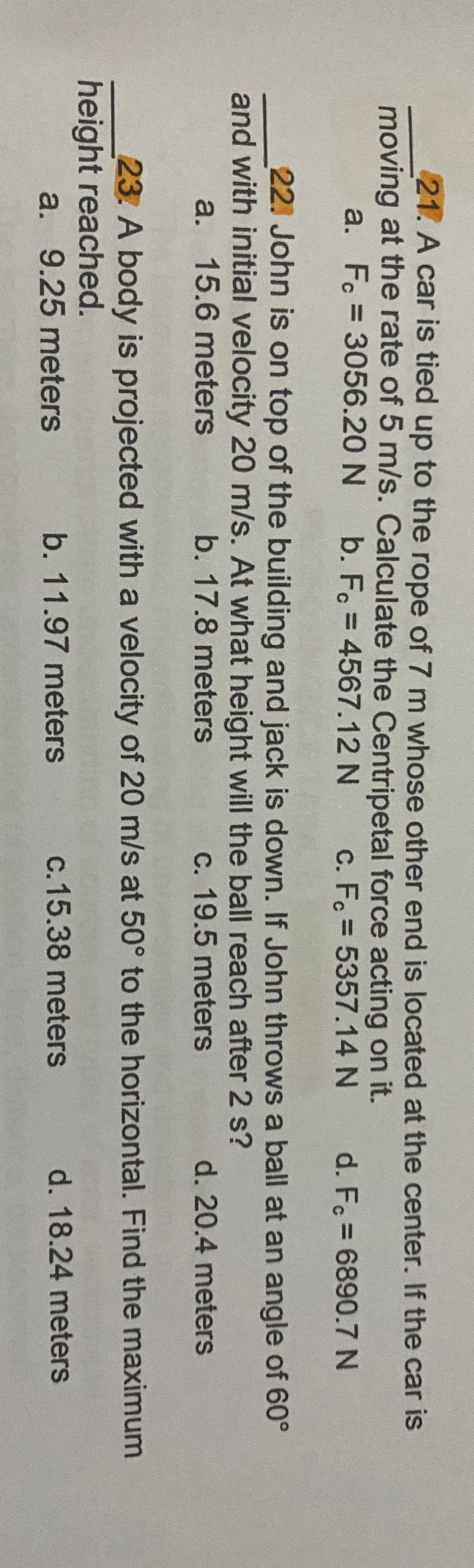 21. A car is tied up to the rope of 7 m whose other end is located at the center. If the car is
moving at the rate of 5 m/s. Calculate the Centripetal force acting on it.
a. F. = 3056.20 N
b. F. = 4567.12 N
c. F. = 5357.14 N
d. Fc = 6890.7 N
%3D
%3D
22. John is on top of the building and jack is down. If John throws a ball at an angle of 60°
and with initial velocity 20 m/s. At what height will the ball reach after 2 s?
a. 15.6 meters
b. 17.8 meters
c. 19.5 meters
d. 20.4 meters
23. A body is projected with a velocity of 20 m/s at 50° to the horizontal. Find the maximum
height reached.
a. 9.25 meters
b. 11.97 meters
c.15.38 meters
d. 18.24 meters
