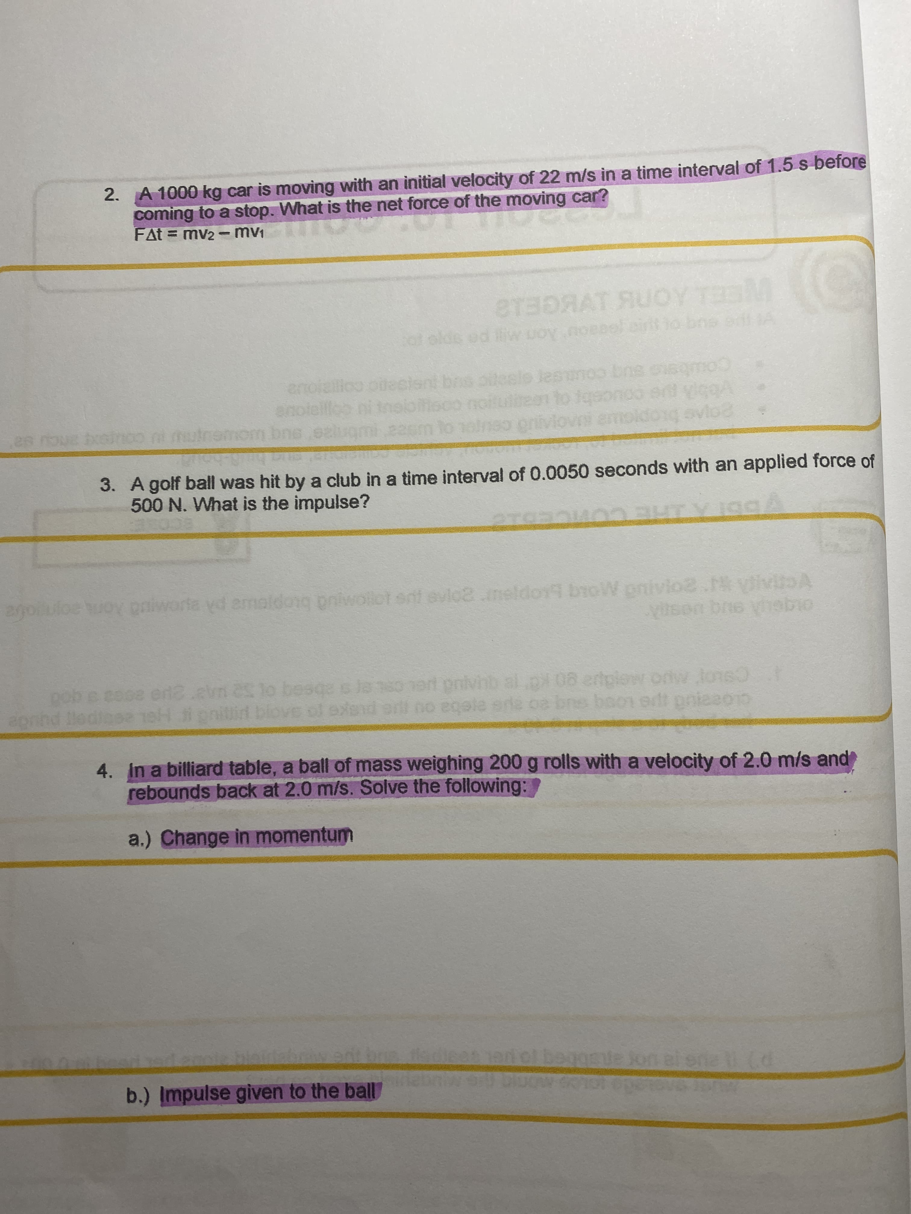 2. A 1000 kg car is moving with an initial velocity of 22 m/s in a time interval of 1.5 s before
coming
FAt = mv2 -mv1
to a stop. What is the net force of the moving car?
8T3DRAT AUOY T
olds ed iiw uoy.noeee) eirt io
Nor
enoiallico ote
pilesle lesunoo bne cnsgmo
CU sa
20
bxsinoo ni hutne
amom
dong ovio
3. A golf ball was hit by a club in a time interval of 0.0050 seconds with an applied force of
500 N. What is the impulse?
ECORE:
agoiuloe uoy gaiworta yd emeldong pniwollot ent evlo8.meldoy broW pnivlo2. yiivitoA
yitson bne vhebio
biop
Jans0 1ert privinb al.p 08 ertplow orlw lons
epnind
ae eeba ou e pusge to
4. In a billiard table, a ball of mass weighing 200 g rolls with a velocity of 2.0 m/s and
rebounds back at 2.0 m/s. Solve the following:
a.) Change in momentum
b.) Impulse given to the ball
