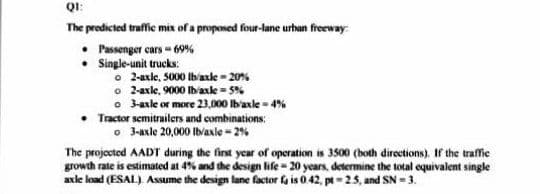 QI:
The predicted traffie mix of a proposed four-lane urhan freeway:
• Passenger cars - 69%
Single-unit trucks:
o 2-axle, 5000 Ibaxke - 20%
o 2axle, 9000 Ib'axle - 5%
o 3asle or more 23,000 lb'axle - 4%
Tractor semitrailers and combinations:
o 3-axle 20,000 Ibvaxle - 2%
The projected AADT during the first ycar of operation is 3500 (both directions). If the traffic
growth rate is estimated at 4% and the design life - 20 years, determine the total equivalent single
axle load (ESAL) Assume the design lane factor fa is 0 42, pt= 25, and SN = 3.
