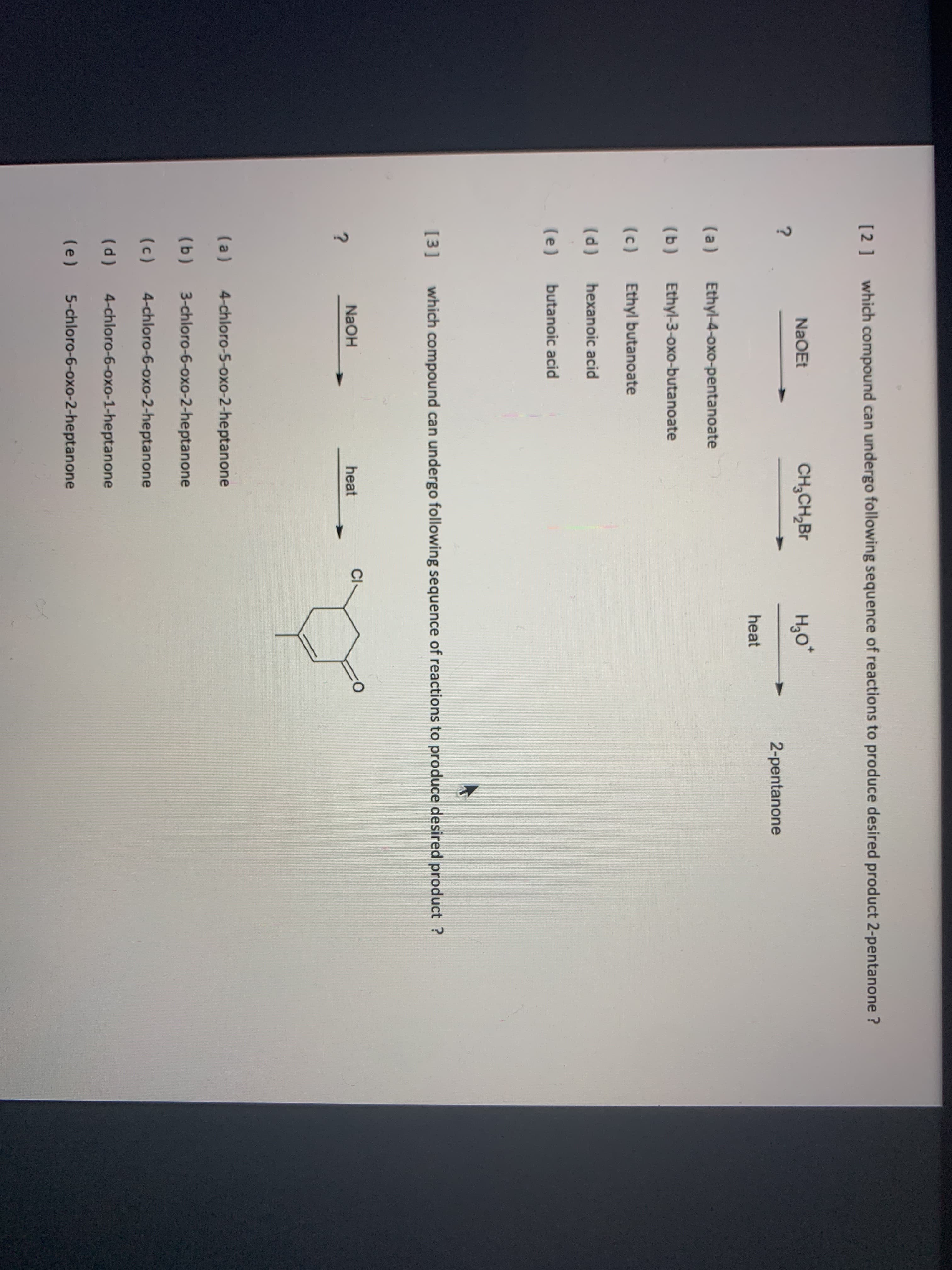 [2] which compound can undergo following sequence c
NaOEt
CH,CH,Br
heat
(a)
Ethyl-4-oxo-pentanoate
(b)
Ethyl-3-oxo-butanoate
(c)
Ethyl butanoate
(d)
hexanoic acid
(e)
butanoic acid
[3]
which compound can undergo following sequence
NaOH
heat
Cl
(a)
4-chloro-5-oxo-2-heptanone
(b)
3-chloro-6-oxo-2-heptanone
(c)
4-chloro-6-oxo-2-heptanone
(p)
4-chloro-6-oxo-1-heptanone
(e)
5-chloro-6-oxo-2-heptanone
