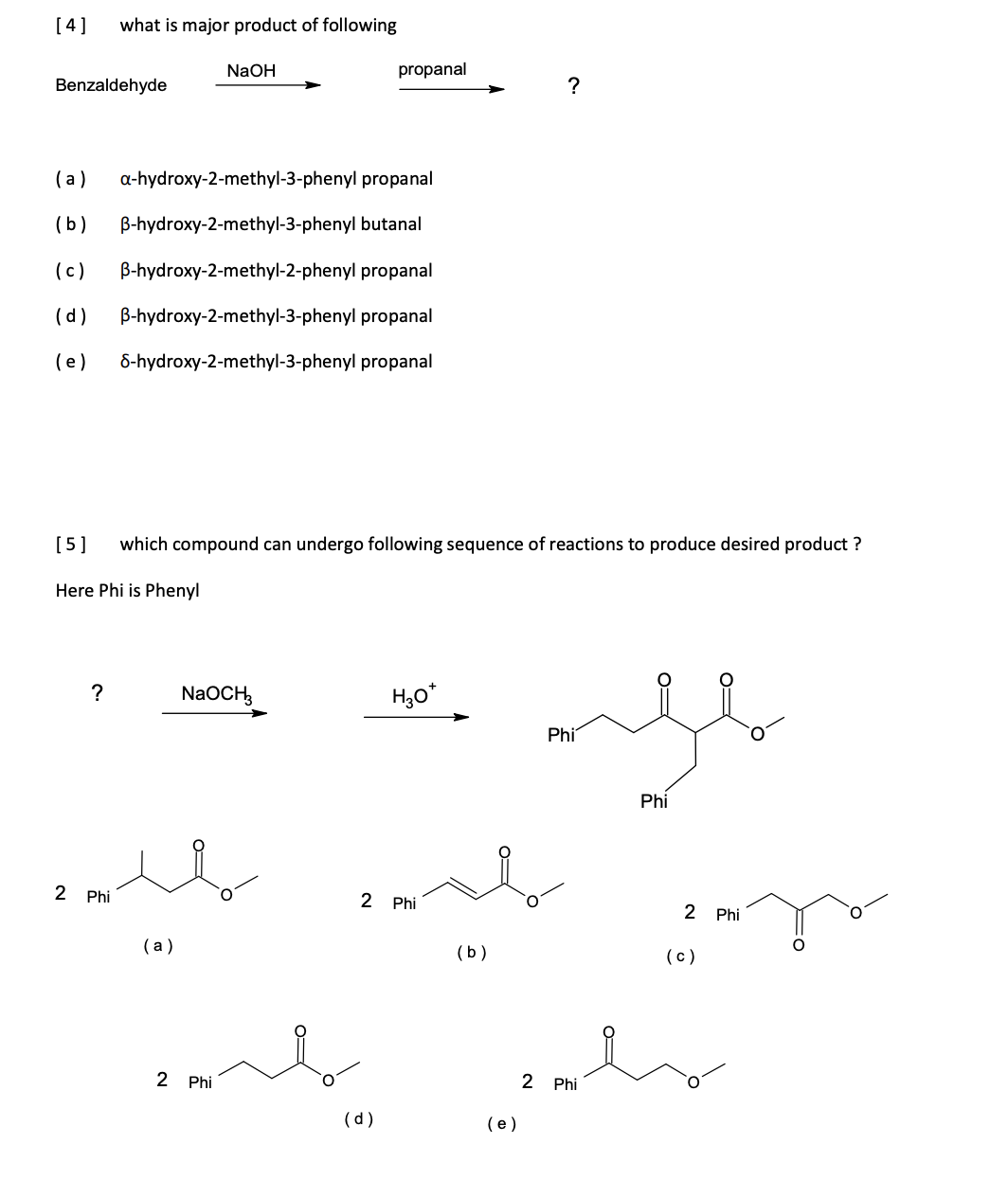 [4]
what is major product of following
NaOH
propanal
Benzaldehyde
?
(a)
a-hydroxy-2-methyl-3-phenyl propanal
(b)
B-hydroxy-2-methyl-3-phenyl butanal
(c)
B-hydroxy-2-methyl-2-phenyl propanal
(d)
B-hydroxy-2-methyl-3-phenyl propanal
(e)
8-hydroxy-2-methyl-3-phenyl propanal
[5]
which compound can undergo following sequence of reactions to produce desired product ?
Here Phi is Phenyl
?
NaOCH,
H,0*
Phi
Phi
2 Phi
2 Phi
2 Phi
( a)
(b)
(c)
2 Phi
2 Phi
(d)
(e)
