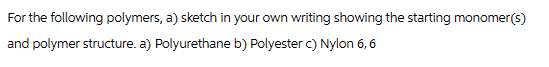 For the following polymers, a) sketch in your own writing showing the starting monomer(s)
and polymer structure. a) Polyurethane b) Polyester c) Nylon 6, 6