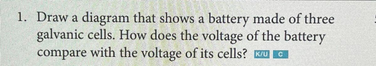 1. Draw a diagram that shows a battery made of three
galvanic cells. How does the voltage of the battery
compare with the voltage of its cells?
| ©