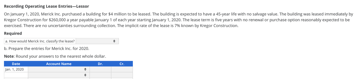 Recording Operating Lease Entries-Lessor
On January 1, 2020, Merick Inc. purchased a building for $4 million to be leased. The building is expected to have a 45-year life with no salvage value. The building was leased immediately by
Kregor Construction for $260,000 a year payable January 1 of each year starting January 1, 2020. The lease term is five years with no renewal or purchase option reasonably expected to be
exercised. There are no uncertainties surrounding collection. The implicit rate of the lease is 7% known by Kregor Construction.
Required
a. How would Merick Inc. classify the lease?
b. Prepare the entries for Merick Inc. for 2020.
Note: Round your answers to the nearest whole dollar.
Dr.
Date
Jan. 1, 2020
Account Name
Cr.