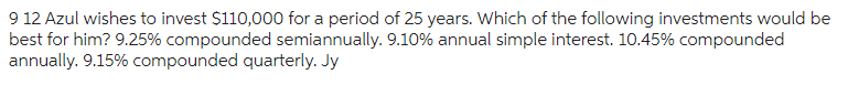 9 12 Azul wishes to invest $110,000 for a period of 25 years. Which of the following investments would be
best for him? 9.25% compounded semiannually. 9.10% annual simple interest. 10.45% compounded
annually. 9.15% compounded quarterly. Jy