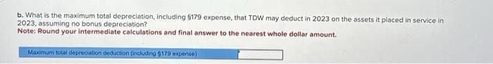 b. What is the maximum total depreciation, including $179 expense, that TDW may deduct in 2023 on the assets it placed in service in
2023, assuming no bonus depreciation?
Note: Round your intermediate calculations and final answer to the nearest whole dollar amount.
Maximum total depreciation deduction (including 5179 expense)