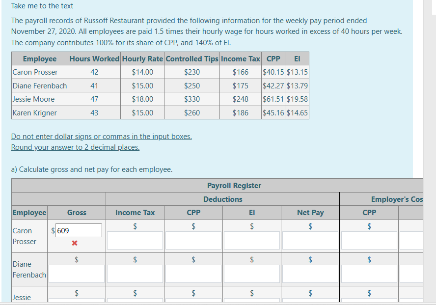 Take me to the text
The payroll records of Russoff Restaurant provided the following information for the weekly pay period ended
November 27, 2020. All employees are paid 1.5 times their hourly wage for hours worked in excess of 40 hours per week.
The company contributes 100% for its share of CPP, and 140% of El.
Employee Hours Worked Hourly Rate Controlled Tips Income Tax CPP ΕΙ
Caron Prosser
$230
$166
$40.15 $13.15
Diane Ferenbach
$250
$175
$42.27 $13.79
Jessie Moore
$330
$248
$61.51 $19.58
Karen Krigner
$260
$186
$45.16 $14.65
Do not enter dollar signs or commas in the input boxes.
Round your answer to 2 decimal places.
Employee
a) Calculate gross and net pay for each employee.
Caron
Prosser
Diane
Ferenbach
Jessie
Gross
609
x
42
41
47
43
$
$14.00
$15.00
$18.00
$15.00
$
Income Tax
$
$
LA
$
CPP
$
$
$
Payroll Register
Deductions
ΕΙ
$
LA
$
LA
$
Net Pay
$
$
$
Employer's Cos
CPP
$
LA
$
$