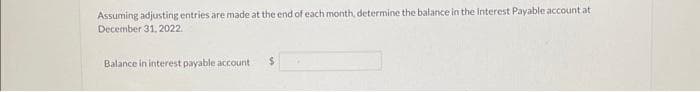 Assuming adjusting entries are made at the end of each month, determine the balance in the Interest Payable account at
December 31, 2022.
Balance in interest payable account
$