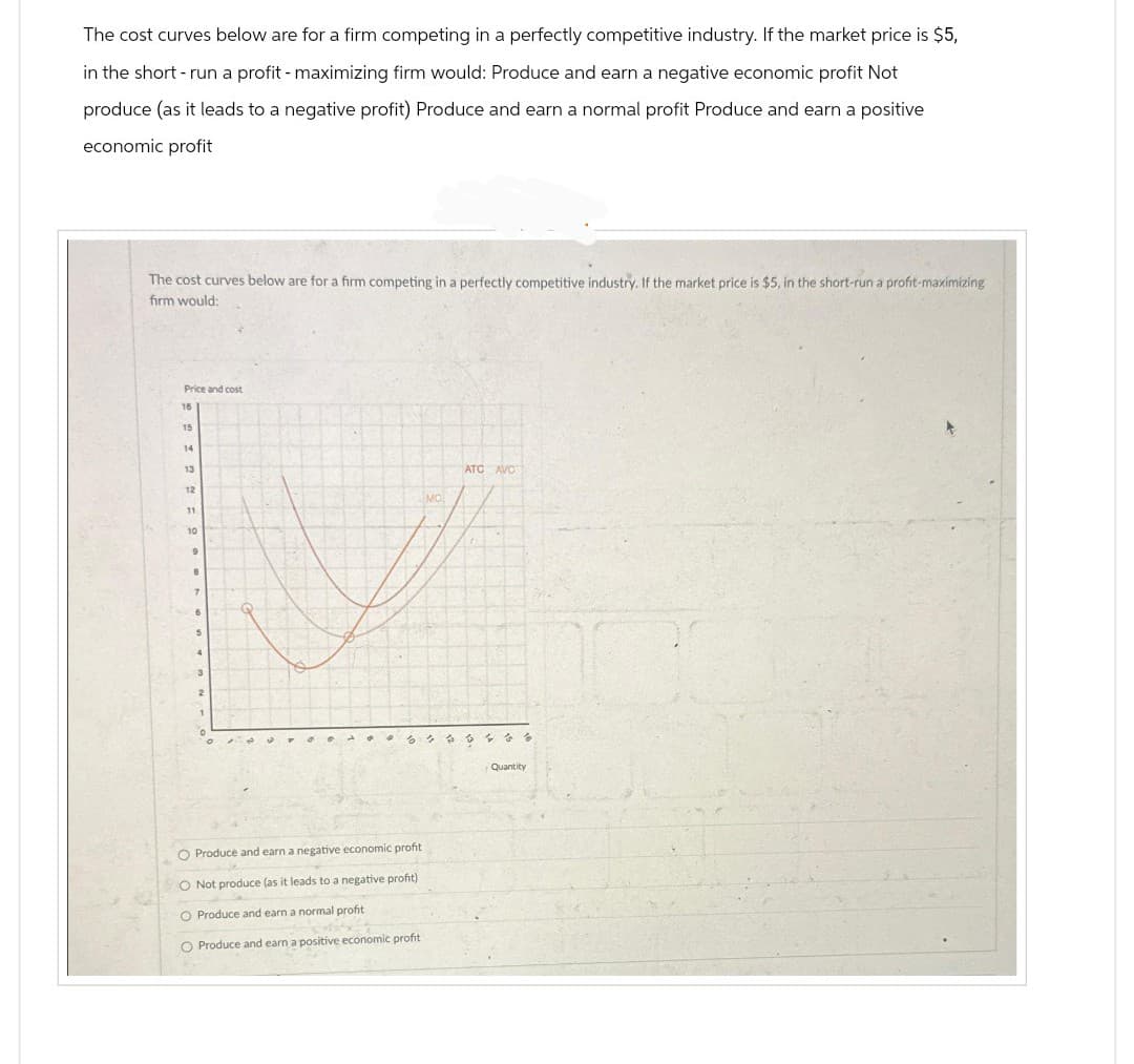 The cost curves below are for a firm competing in a perfectly competitive industry. If the market price is $5,
in the short - run a profit - maximizing firm would: Produce and earn a negative economic profit Not
produce (as it leads to a negative profit) Produce and earn a normal profit Produce and earn a positive
economic profit
The cost curves below are for a firm competing in a perfectly competitive industry. If the market price is $5, in the short-run a profit-maximizing
firm would:
Price and cost
16
15
14
13
12
11
10
9
8
6
3
MO
O Produce and earn a negative economic profit
O Not produce (as it leads to a negative profit)
O Produce and earn a normal profit
O Produce and earn a positive economic profit
ATC AVC
6 bis &
Quantity