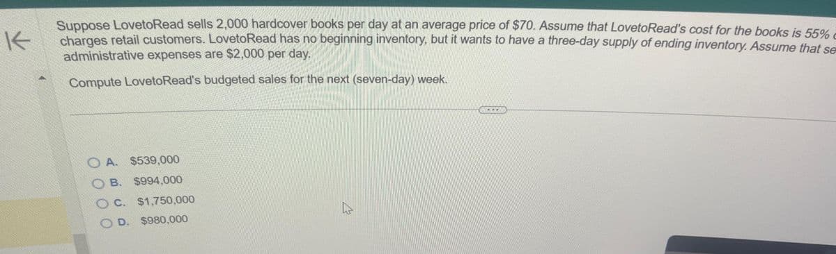 K
Suppose LovetoRead sells 2,000 hardcover books per day at an average price of $70. Assume that LovetoRead's cost for the books is 55%
charges retail customers. LovetoRead has no beginning inventory, but it wants to have a three-day supply of ending inventory. Assume that se
administrative expenses are $2,000 per day.
Compute LovetoRead's budgeted sales for the next (seven-day) week.
A. $539,000
B. $994,000
C. $1,750,000
D. $980,000
☆
***