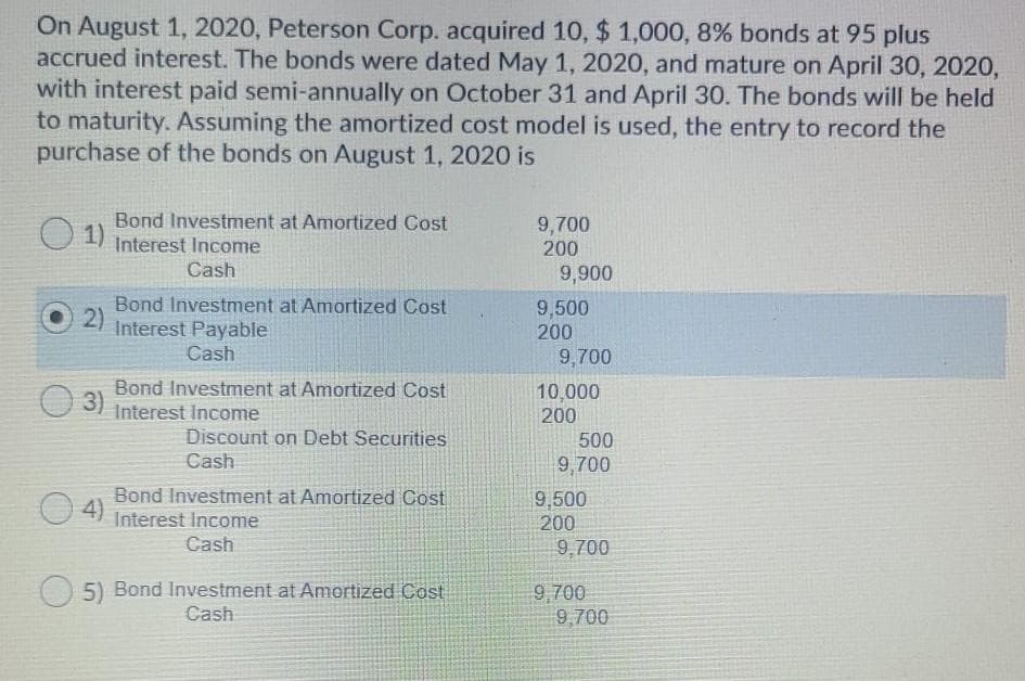 On August 1, 2020, Peterson Corp. acquired 10, $1,000, 8% bonds at 95 plus
accrued interest. The bonds were dated May 1, 2020, and mature on April 30, 2020,
with interest paid semi-annually on October 31 and April 30. The bonds will be held
to maturity. Assuming the amortized cost model is used, the entry to record the
purchase of the bonds on August 1, 2020 is
01)
Bond Investment at Amortized Cost
Interest Income
Cash
2)
Bond Investment at Amortized Cost
Interest Payable
Cash
3)
Bond Investment at Amortized Cost
Interest Income
Discount on Debt Securities
Cash
4)
Bond Investment at Amortized Cost
Interest Income
Cash
5) Bond Investment at Amortized Cost
Cash
9,700
200
9,900
9,500
200
9,700
10,000
200
500
9,700
9,500
200
9,700
9,700
9,700