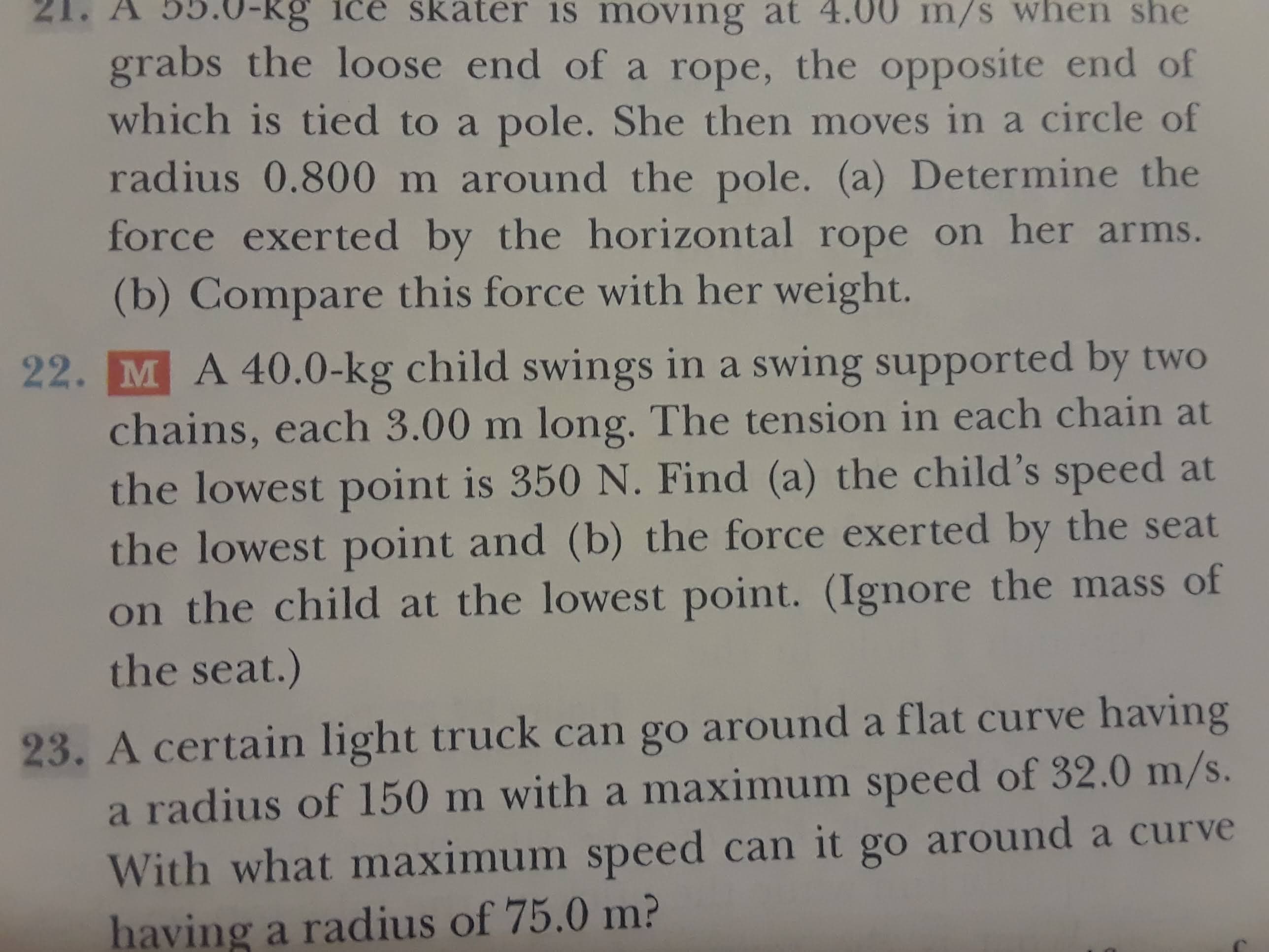 moving at 4.00 m/s when she
grabs the loose end of a rope, the opposite end of
which is tied to a pole. She then moves in a circle of
radius 0.800 m around the pole. (a) Determine the
force exerted by the horizontal rope on her arms.
skater
is
Kg ice
(b) Compare this force with her weight.
22. M A 40.0-kg child swings in a swing supported by two
chains, each 3.00 m long. The tension in each chain at
the lowest point is 350 N. Find (a) the child's speed at
the lowest point and (b) the force exer ted by the seat
on the child at the lowest point. (Ignore the mass of
the seat.)
23. A certain light truck can go around a flat curve having
a radius of 150 m with a maximum speed of 32.0 m/s.
With what maximum speed can it go around a curve
having a radius of 75.0 m?
