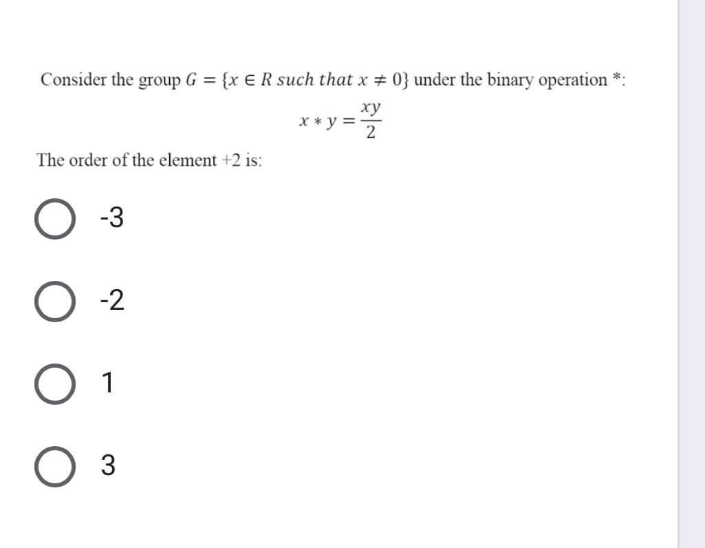 Consider the group G = {x E R such that x # 0} under the binary operation *:
ху
X * y =
2
The order of the element +2 is:
-3
-2
1
3
