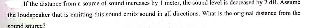 If the distance from a source of sound increases by 1 meter, the sound level is decreased by 2 dB. Assume
the loudspeaker that is emitting this sound emits sound in all directions. What is the original distance from the
Sound source?
