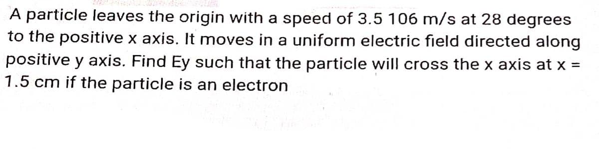 A particle leaves the origin with a speed of 3.5 106 m/s at 28 degrees
to the positive x axis. It moves in a uniform electric field directed along
positive y axis. Find Ey such that the particle will cross the x axis at x =
1.5 cm if the particle is an electron
