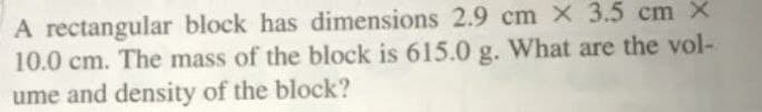 A rectangular block has dimensions 2.9 cm x 3.5 cm X
10.0 cm. The mass of the block is 615.0 g. What are the vol-
ume and density of the block?
