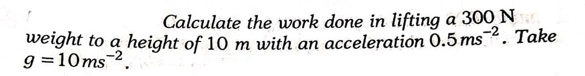 Calculate the work done in lifting a 300 NE
-2
weight to a height of 10 m with an acceleration 0.5 ms. Take
g =10ms2
