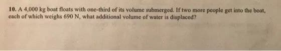 10. A 4,000 kg boat floats with one-third of its volume submerged. If two more people get into the boat,
each of which weighs 690 N, what additional volume of water is displaced?
