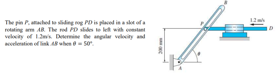 B
1.2 m/s
The pin P, attached to sliding rog PD is placed in a slot of a
rotating arm AB. The rod PD slides to left with constant
velocity of 1.2m/s. Determine the angular velocity and
D
acceleration of link AB when 0 = 50°.
Uu 007
