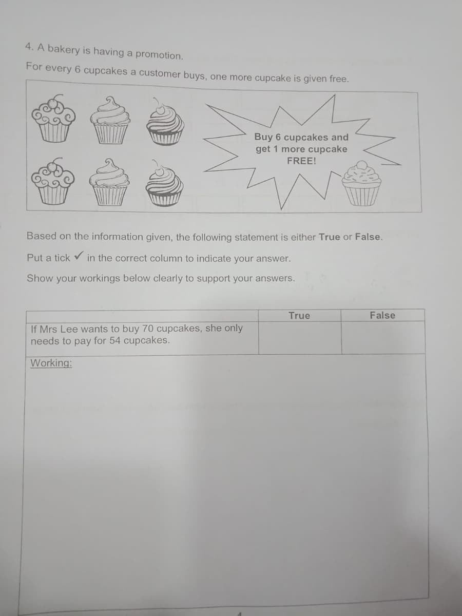 4. A bakery is having a promotion.
For every 6 cupcakes a customer buys, one more cupcake is given free.
Buy 6 cupcakes and
get 1 more cupcake
FREE!
Based on the information given, the following statement is either True or False.
Put a tick v in the correct column to indicate your answer.
Show your workings below clearly to support your answers.
True
False
If Mrs Lee wants to buy 70 cupcakes, she only
needs to pay for 54 cupcakes.
Working:
