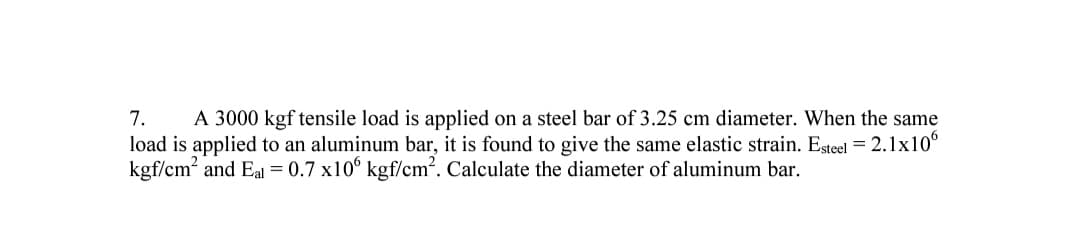 7.
A 3000 kgf tensile load is applied on a steel bar of 3.25 cm diameter. When the same
load is applied to an aluminum bar, it is found to give the same elastic strain. Esteel = 2.1x10°
kgf/cm? and Eal = 0.7 x10° kgf/cm?. Calculate the diameter of aluminum bar.
