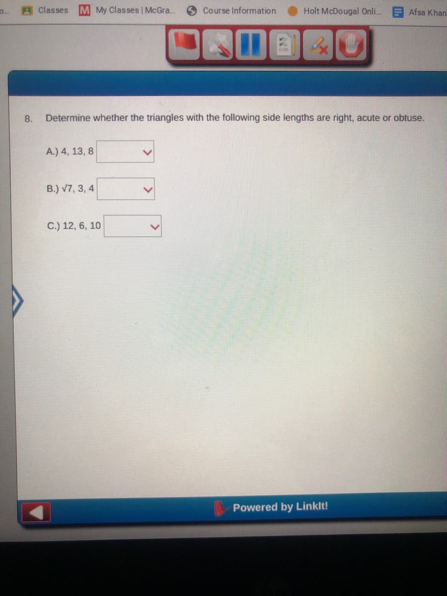 A Classes
M My Classes | McGra.
Course Information
Holt McDougal Onli.
Afsa Khan
3x
8.
Determine whether the triangles with the following side lengths are right, acute or obtuse.
A.) 4, 13, 8
B.) v7, 3, 4
C.) 12, 6, 10
Powered by Linklt!
