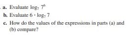 a. Evaluate log, 7
b. Evaluate 6• log, 7
c. How do the values of the expressions in parts (a) and
(b) compare?
