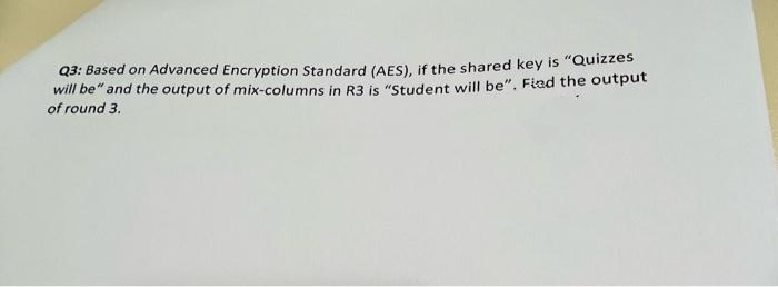 Q3: Based on Advanced Encryption Standard (AES), if the shared key is "Quizzes
will be" and the output of mix-columns in R3 is "Student will be". Fiad the output
of round 3.
