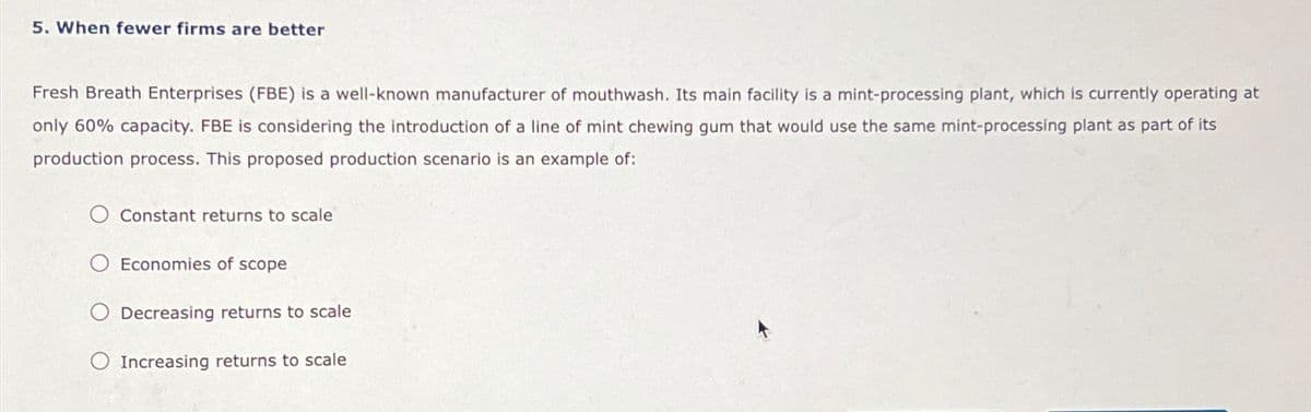 5. When fewer firms are better
Fresh Breath Enterprises (FBE) is a well-known manufacturer of mouthwash. Its main facility is a mint-processing plant, which is currently operating at
only 60% capacity. FBE is considering the introduction of a line of mint chewing gum that would use the same mint-processing plant as part of its
production process. This proposed production scenario is an example of:
Constant returns to scale
Economies of scope
Decreasing returns to scale
Increasing returns to scale