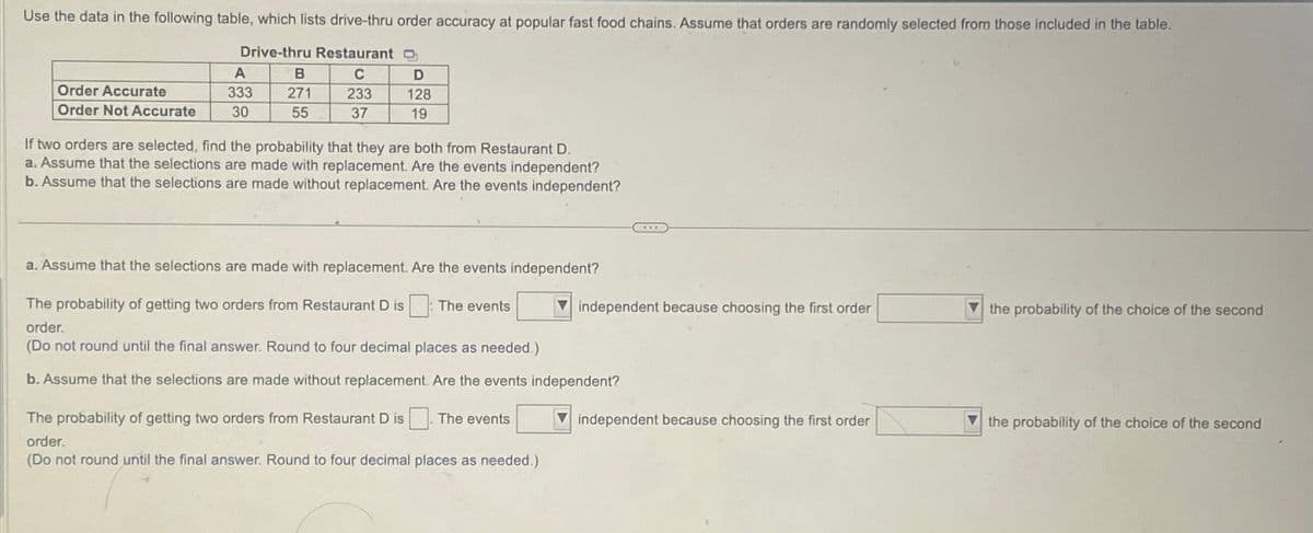 Use the data in the following table, which lists drive-thru order accuracy at popular fast food chains. Assume that orders are randomly selected from those included in the table.
Drive-thru Restaurant
C
233
37
Order Accurate
Order Not Accurate
A
333
30
B
271
55
D
128
19
If two orders are selected, find the probability that they are both from Restaurant D.
a. Assume that the selections are made with replacement. Are the events independent?
b. Assume that the selections are made without replacement. Are the events independent?
a. Assume that the selections are made with replacement. Are the events independent?
The probability of getting two orders from Restaurant D is
order.
(Do not round until the final answer. Round to four decimal places as needed.)
b. Assume that the selections are made without replacement. Are the events independent?
The events
The probability of getting two orders from Restaurant D is
order.
(Do not round until the final answer. Round to four decimal places as needed.)
The events
www
independent because choosing the first order
independent because choosing the first order
the probability of the choice of the second
the probability of the choice of the second