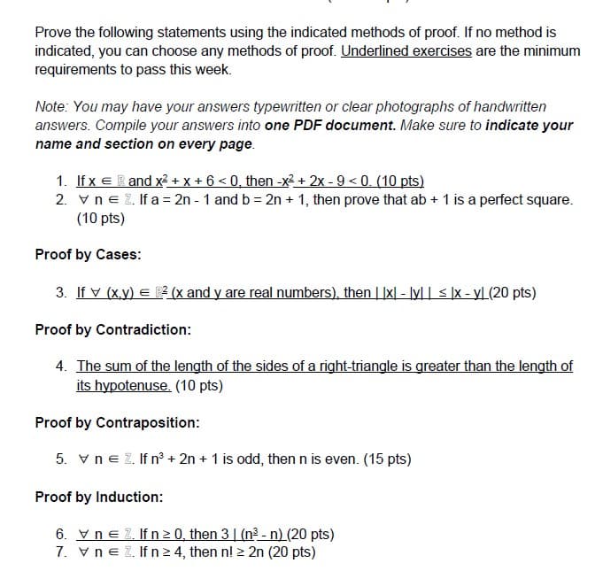 Prove the following statements using the indicated methods of proof. If no method is
indicated, you can choose any methods of proof. Underlined exercises are the minimum
requirements to pass this week.
Note: You may have your answers typewritten or clear photographs of handwritten
answers. Compile your answers into one PDF document. Make sure to indicate your
name and section on every page.
1. If x e R and x? + X + 6 < 0, then -x² + 2x - 9 < 0. (10 pts)
2. vne 2. If a = 2n - 1 and b = 2n + 1, then prove that ab + 1 is a perfect square.
(10 pts)
Proof by Cases:
3. If v (x.y) E P (x and y are real numbers), then | |x| - lyl | < ]x - yL (20 pts)
Proof by Contradiction:
4. The sum of the length of the sides of a right-triangle is greater than the length of
its hypotenuse. (10 pts)
Proof by Contraposition:
5. v ne Z. If n + 2n + 1 is odd, then n is even. (15 pts)
Proof by Induction:
6. Vne 2. If n 2 0, then 3| (n? - n) (20 pts)
7. vne 2. If n2 4, then n! > 2n (20 pts)
