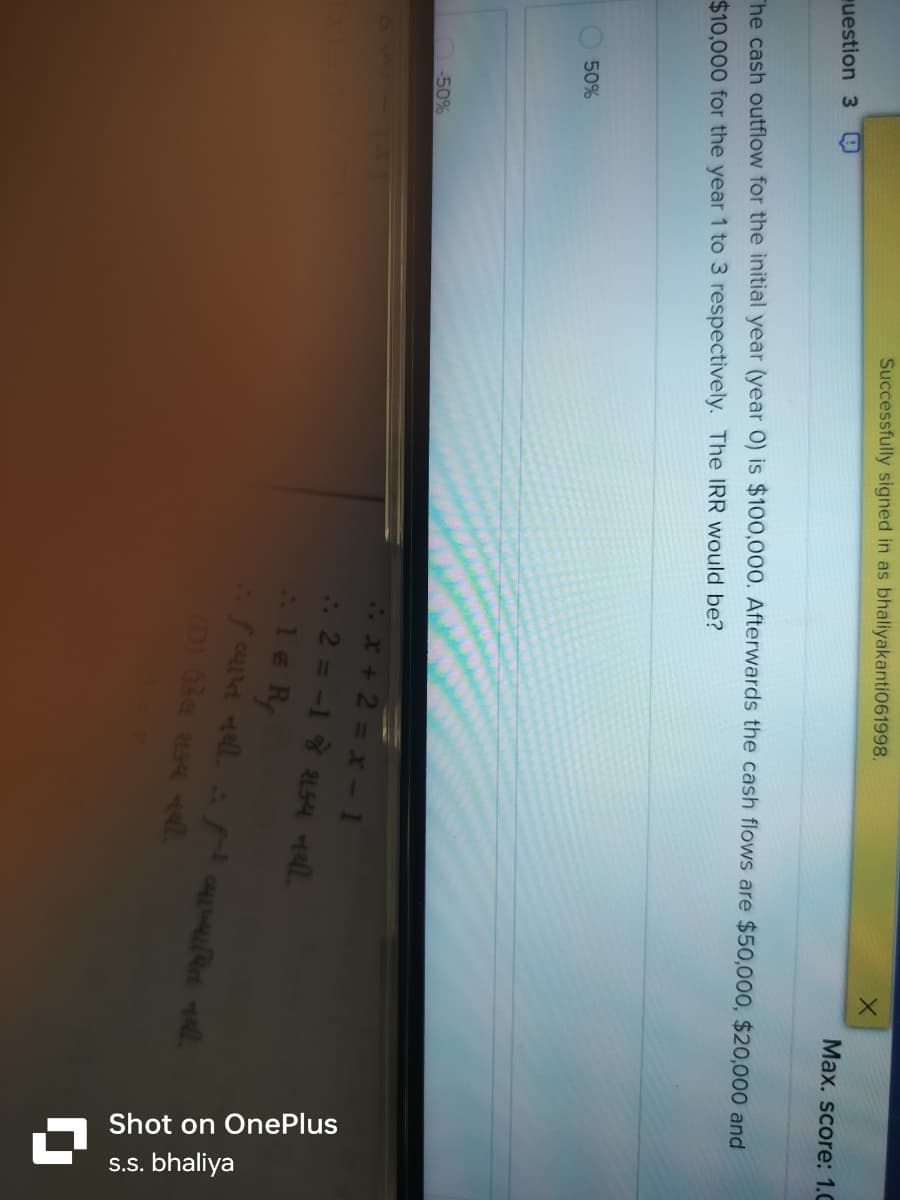 uestion 3 4
Successfully signed in as bhaliyakanti061998.
Max. score: 1.C
The cash outflow for the initial year (year 0) is $100,000. Afterwards the cash flows are $50,000, $20,000 and
$10,000 for the year 1 to 3 respectively. The IRR would be?
50%
-50%
x+2=x-1
.. 2 = -1 જે શક્ય નથી.
: 1 & Rf
હું વ્યાપ્ત નથી. fI વ્યાખ્યાયિત નથી.
(D) ઉકેલ શક્ય નથી.
Shot on OnePlus
s.s. bhaliya