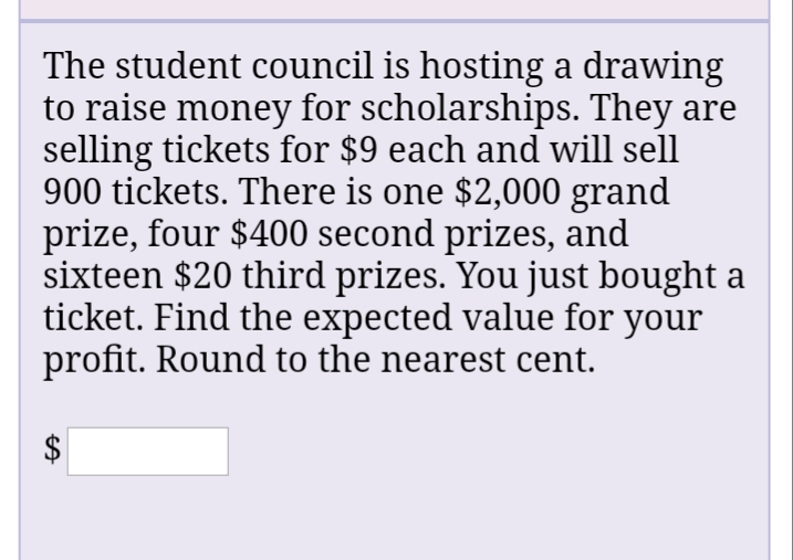 The student council is hosting a drawing
to raise money for scholarships. They are
selling tickets for $9 each and will sell
900 tickets. There is one $2,000 grand
prize, four $400 second prizes, and
sixteen $20 third prizes. You just bought a
ticket. Find the expected value for your
profit. Round to the nearest cent.
%24
