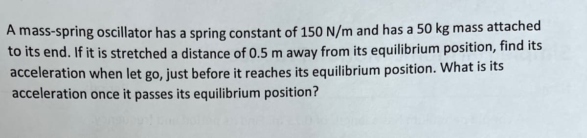 A mass-spring oscillator has a spring constant of 150 N/m and has a 50 kg mass attached
to its end. If it is stretched a distance of 0.5 m away from its equilibrium position, find its
acceleration when let go, just before it reaches its equilibrium position. What is its
acceleration once it passes its equilibrium position?
