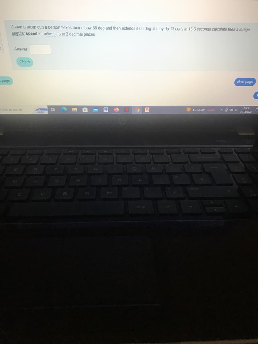 s page
During a bicep curl a person flexes their elbow 66 deg and then extends it 66 deg. If they do 13 curls in 13.3 seconds calculate their average
angular speed in radians / s to 2 decimal places
Answer:
Check
e here to search
D
R
Bi
B
n
N
J
8
M
K
N a P
EUR/GBP -0.58%
adi
Next page
17:28
01/12/2023