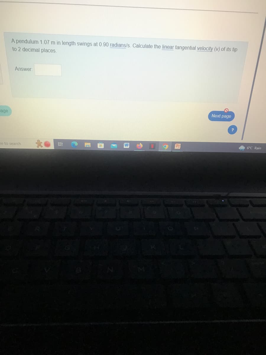 age
A pendulum 1.07 m in length swings at 0.90 radians/s. Calculate the linear tangential velocity (v) of its tip
to 2 decimal places.
Answer:
re to search
da
N
a
P
Next page
6°C Rain