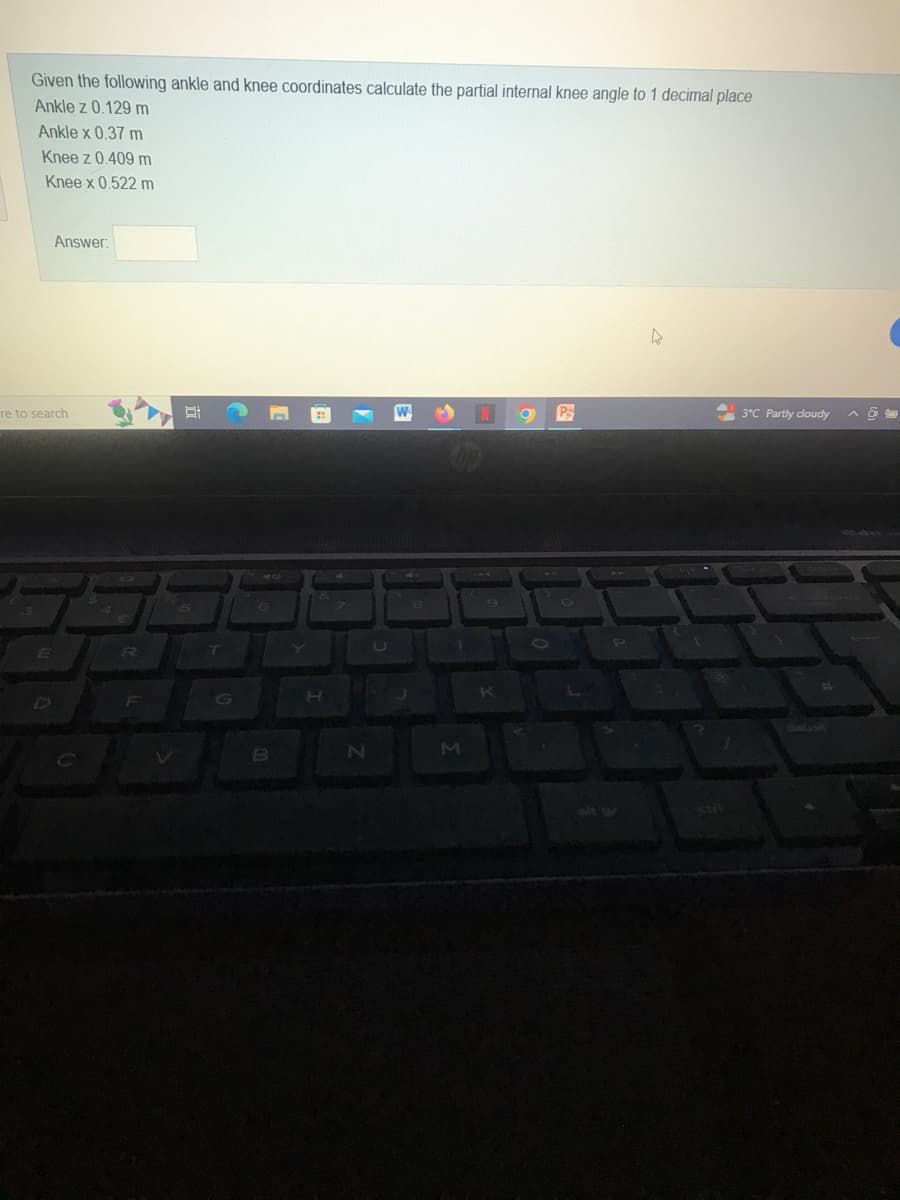 Given the following ankle and knee coordinates calculate the partial internal knee angle to 1 decimal place
Ankle z 0.129 m
Ankle x 0.37 m
Knee z 0.409 m
Knee x 0.522 m
Answer:
re to search
8:
T
G
B
N
W
8
M
9
O Pa
P
4
3°C℃ Partly cloudy
<backspace
On9a