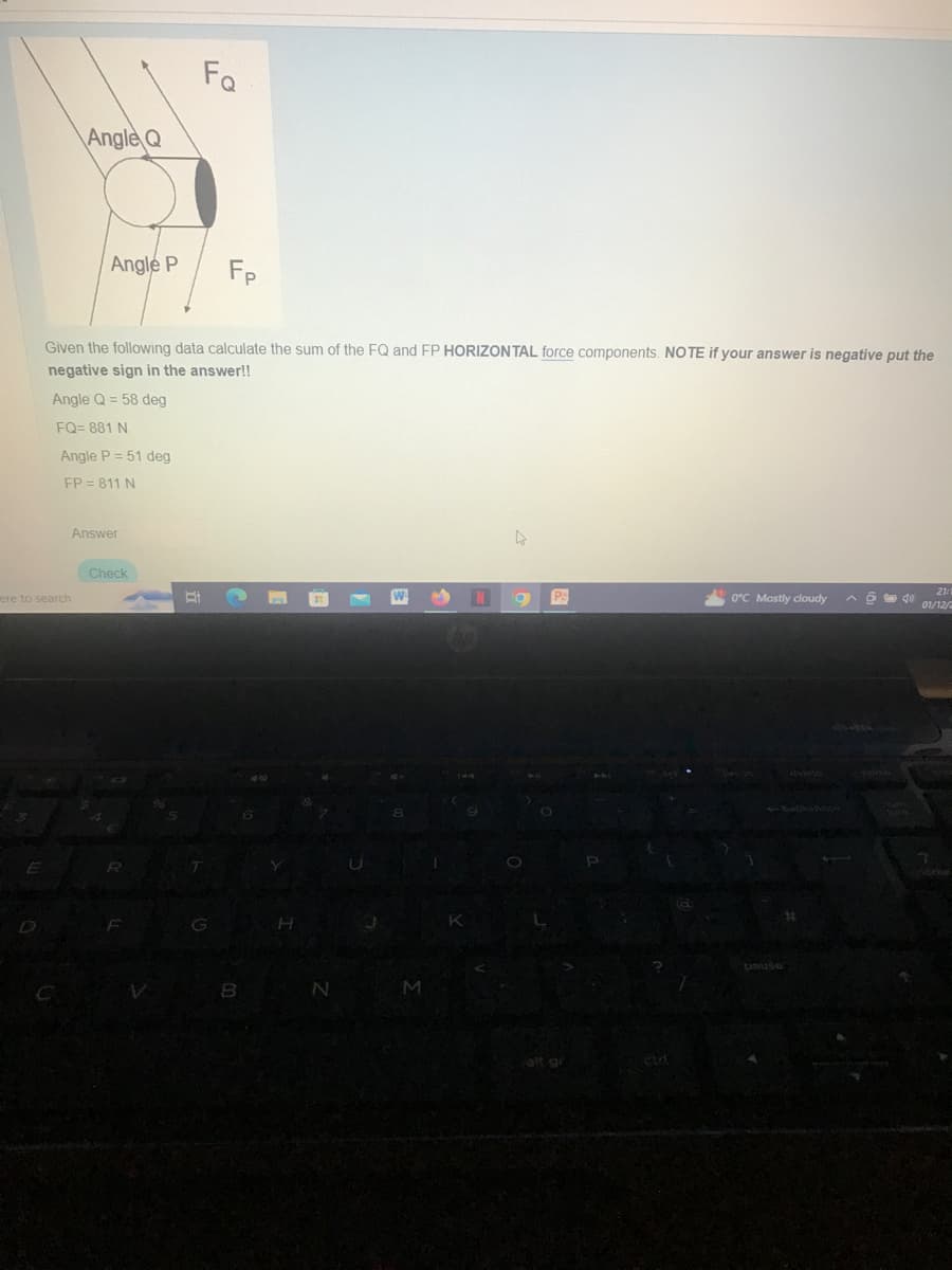 ere to search
Angle Q
E
Angle P
Given the following data calculate the sum of the FQ and FP HORIZONTAL force components. NOTE if your answer is negative put the
negative sign in the answer!!
Angle Q = 58 deg
FQ=881 N
Angle P = 51 deg
FP = 811 N
Answer
76
Check
Fo
R
Fp
T
B
6
Y
N
8
M
K
Pa
alt gr
0°C Mostly cloudy
pause
#
21:1
40 01/12/2