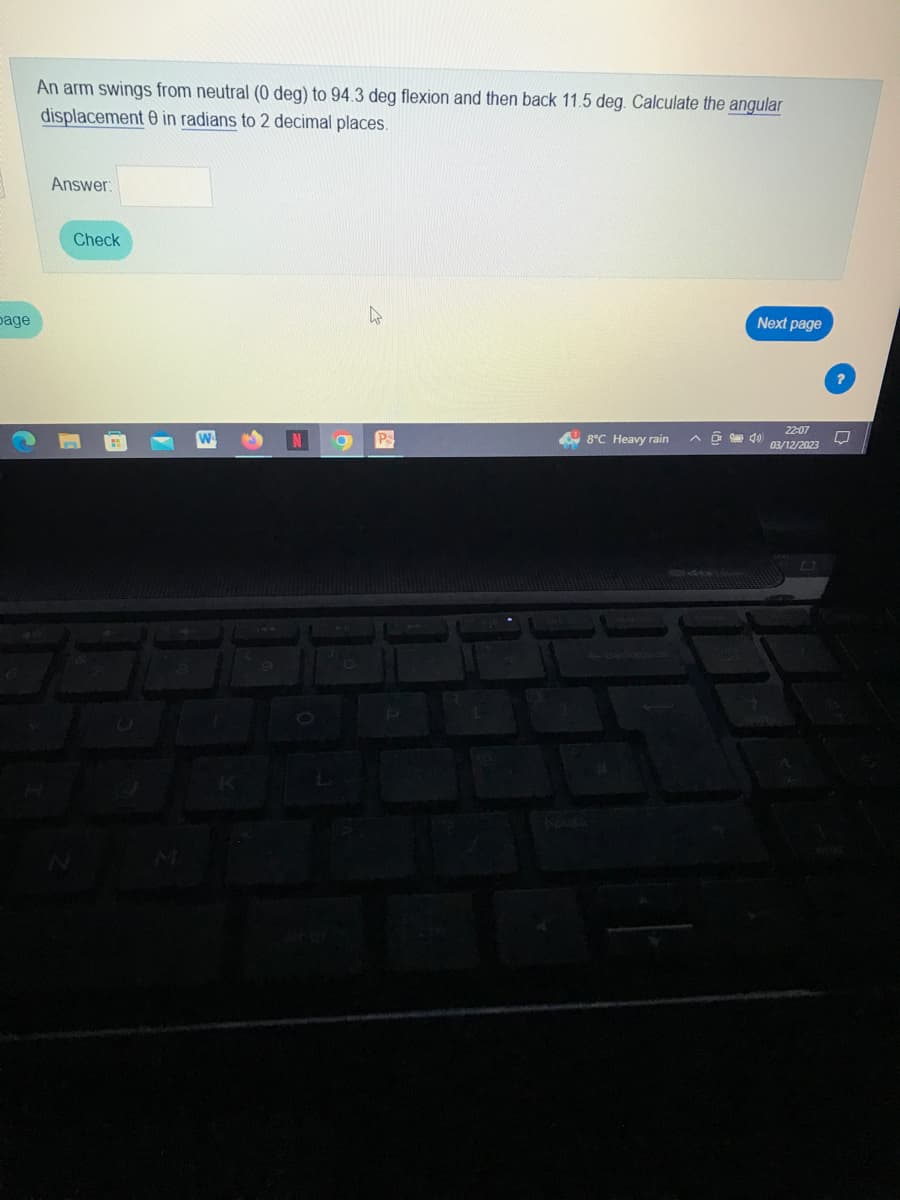bage
An arm swings from neutral (0 deg) to 94.3 deg flexion and then back 11.5 deg. Calculate the angular
displacement 0 in radians to 2 decimal places.
Answer:
Check
1
g
4
Ps
8°C Heavy rain
des
Next page
4
22:07
03/12/2023
□