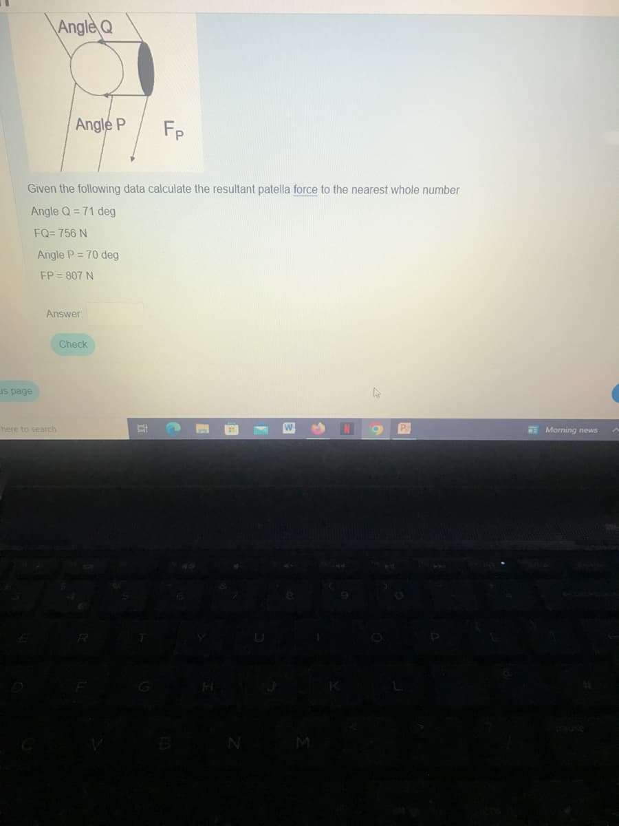 us page
Angle Q
Angle P
Given the following data calculate the resultant patella force to the nearest whole number
Angle Q= 71 deg
FQ=756 N
Angle P = 70 deg
FP = 807 N
here to search
Answer:
Check
Fp
E
7565
M
N
4
P
Morning news
A