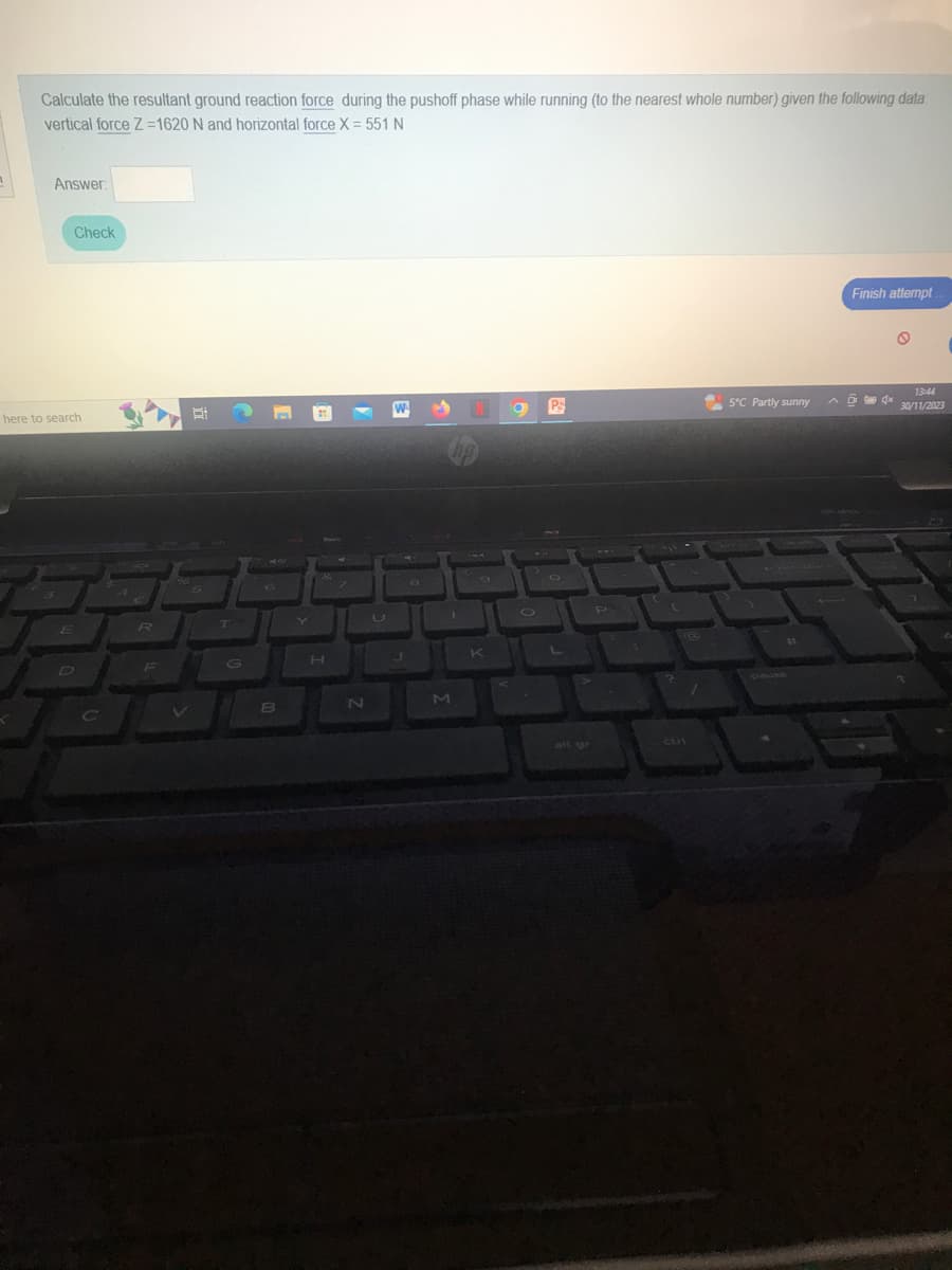 Calculate the resultant ground reaction force during the pushoff phase while running (to the nearest whole number) given the following data
vertical force Z=1620 N and horizontal force X = 551 N
Answer:
Check
here to search
E
R
V
D
T
B
7
N
J
J
M
K
O Ps
L
5°C Partly sunny
pause
11
E
Finish attempt
94x
13:44
30/11/2023