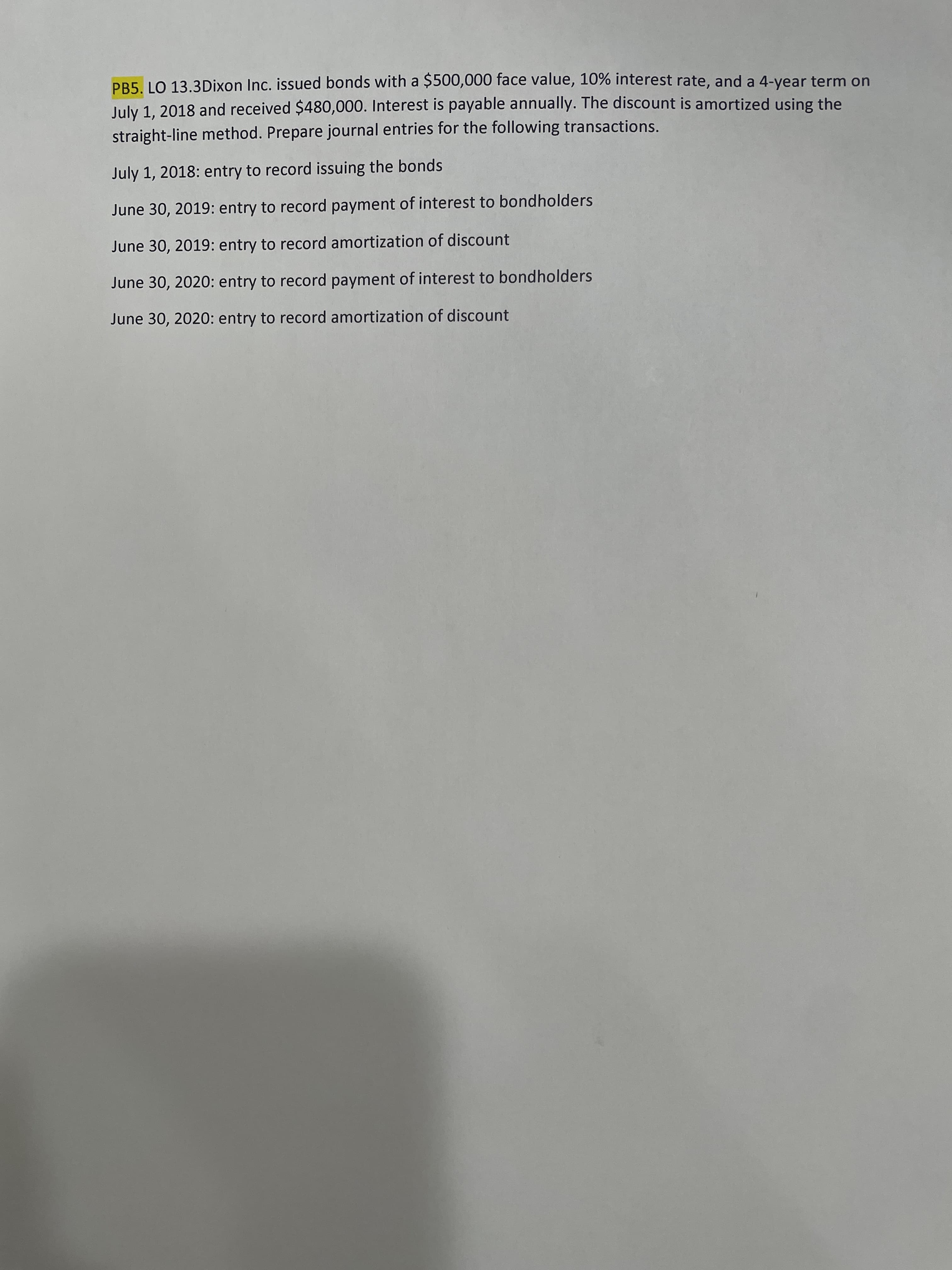 PB5. LO 13.3Dixon Inc. issued bonds with a $500,000 face value, 10% interest rate, and a 4-year term on
July 1, 2018 and received $480,000. Interest is payable annually. The discount is amortized using the
straight-line method. Prepare journal entries for the following transactions.
July 1, 2018: entry to record issuing the bonds
June 30, 2019: entry to record payment of interest to bondholders
June 30, 2019: entry to record amortization of discount
June 30, 2020: entry to record payment of interest to bondholders
June 30, 2020: entry to record amortization of discount
