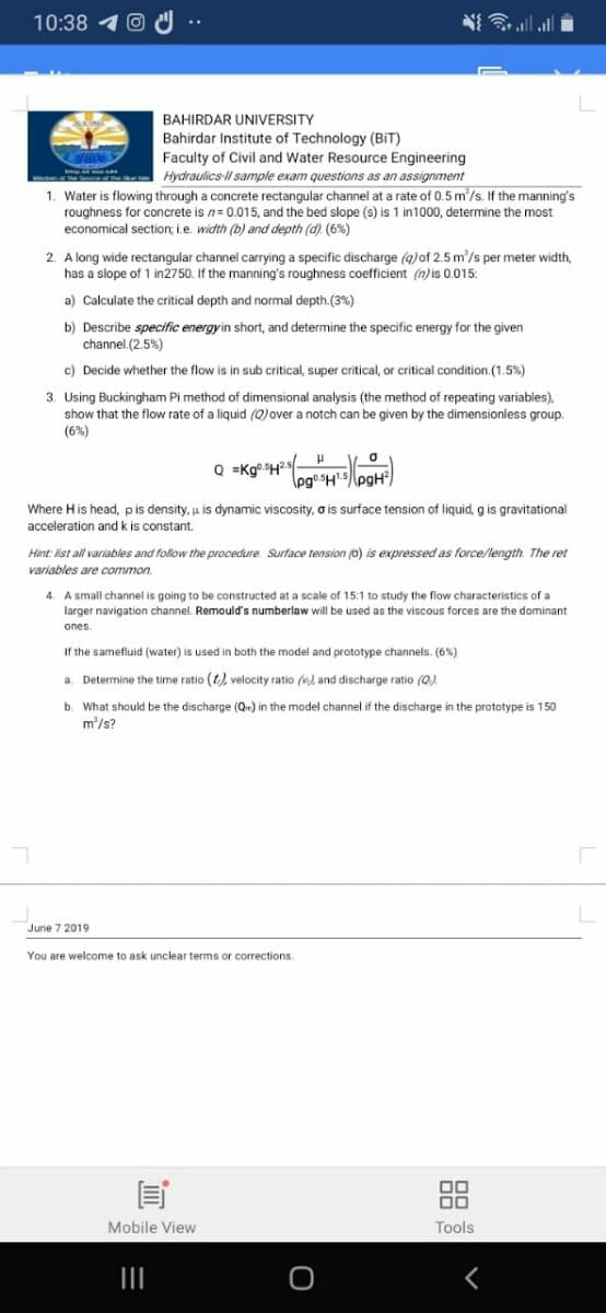 10:38
N all ll
BAHIRDAR UNIVERSITY
Bahirdar Institute of Technology (BIT)
Faculty of Civil and Water Resource Engineering
Hydraulics-l sample exam questions as an assignment
1. Water is flowing through a concrete rectangular channel at a rate of 0.5 m'/s. If the manning's
roughness for concrete is n= 0.015, and the bed slope (s) is 1 in1000, determine the most
economical section; i.e. width (b) and depth (d). (6%)
2. A long wide rectangular channel carrying a specific discharge (q)of 2.5 m'/s per meter width,
has a slope of 1 in2750. If the manning's roughness coefficient (n) is 0.015:
a) Calculate the critical depth and normal depth.(3%)
b) Describe specific energyin short, and determine the specific energy for the given
channel.(2.5%)
c) Decide whether the flow is in sub critical, super critical, or critical condition.(1.5%)
3. Using Buckingham Pi method of dimensional analysis (the method of repeating variables),
show that the flow rate of a liquid (Q)over a notch can be given by the dimensionless group.
(6%)
Q =Kg H?s
Where H is head, pis density, u is dynamic viscosity, o is surface tension of liquid, g is gravitational
acceleration and k is constant.
Hint: list all variables and follow the procedure. Surface tension (0) is expressed as force/length. The ret
variables are common.
4. A small channel is going to be constructed at a scale of 15:1 to study the flow characteristics of a
larger navigation channel. Remould's numberlaw will be used as the viscous forces are the dominant
ones.
If the samefluid (water) is used in both the model and prototype channels. (6%)
a. Determine the time ratio (t), velocity ratio (v), and discharge ratio (Q).
b. What should be the discharge (On) in the model channel if the discharge in the prototype is 150
m/s?
June 7 2019
You are welcome to ask unclear terms or corrections.
Mobile View
Tools
88
